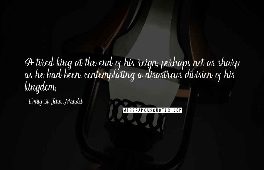 Emily St. John Mandel Quotes: A tired king at the end of his reign, perhaps not as sharp as he had been, contemplating a disastrous division of his kingdom.