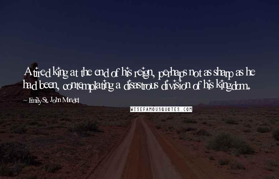 Emily St. John Mandel Quotes: A tired king at the end of his reign, perhaps not as sharp as he had been, contemplating a disastrous division of his kingdom.