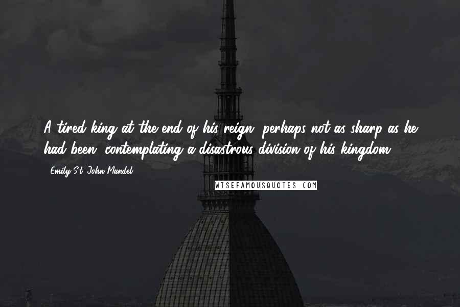 Emily St. John Mandel Quotes: A tired king at the end of his reign, perhaps not as sharp as he had been, contemplating a disastrous division of his kingdom.