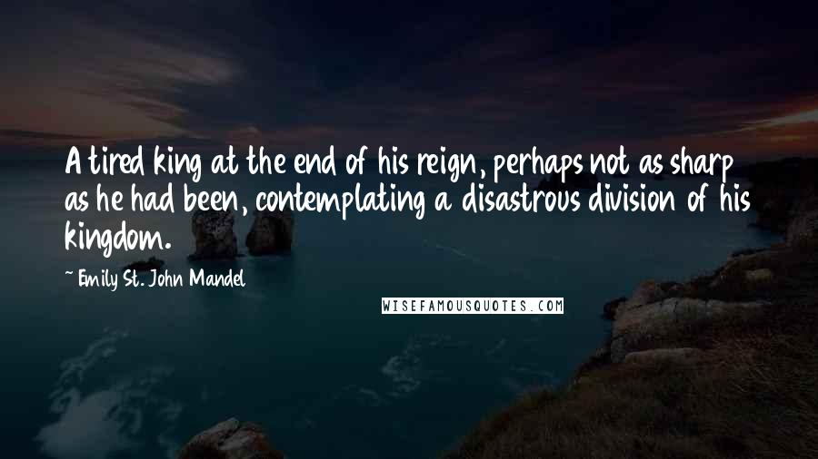 Emily St. John Mandel Quotes: A tired king at the end of his reign, perhaps not as sharp as he had been, contemplating a disastrous division of his kingdom.