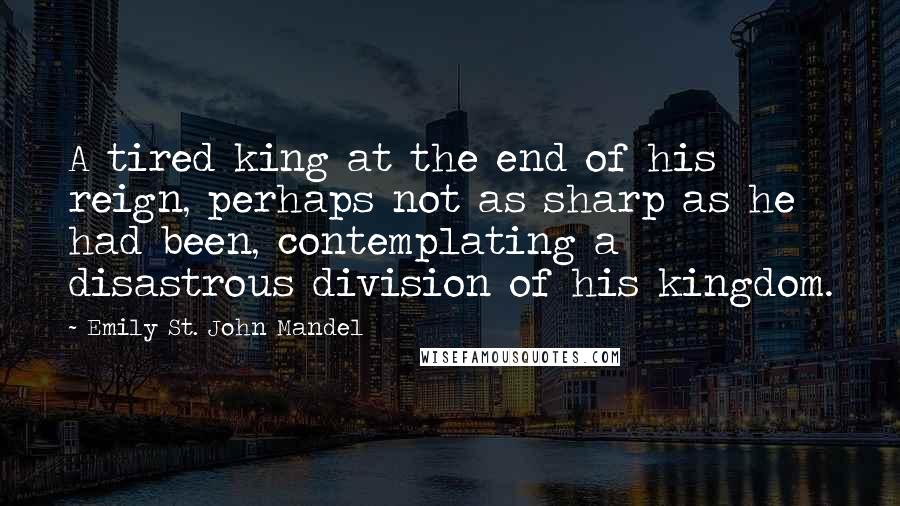 Emily St. John Mandel Quotes: A tired king at the end of his reign, perhaps not as sharp as he had been, contemplating a disastrous division of his kingdom.