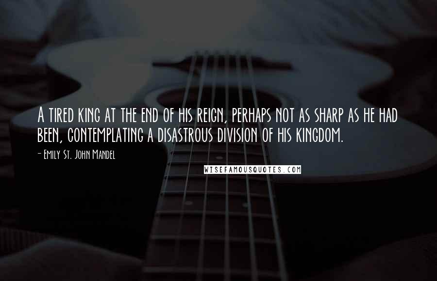 Emily St. John Mandel Quotes: A tired king at the end of his reign, perhaps not as sharp as he had been, contemplating a disastrous division of his kingdom.