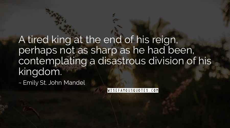 Emily St. John Mandel Quotes: A tired king at the end of his reign, perhaps not as sharp as he had been, contemplating a disastrous division of his kingdom.