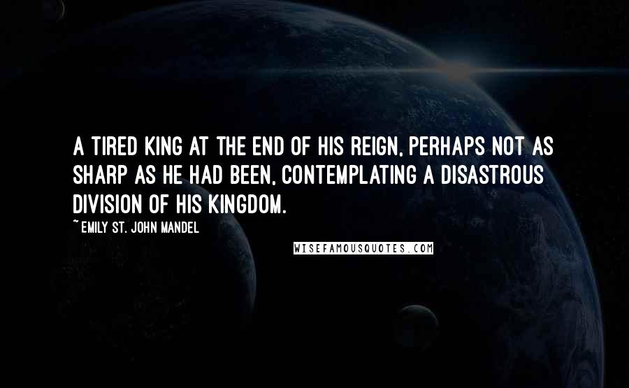 Emily St. John Mandel Quotes: A tired king at the end of his reign, perhaps not as sharp as he had been, contemplating a disastrous division of his kingdom.