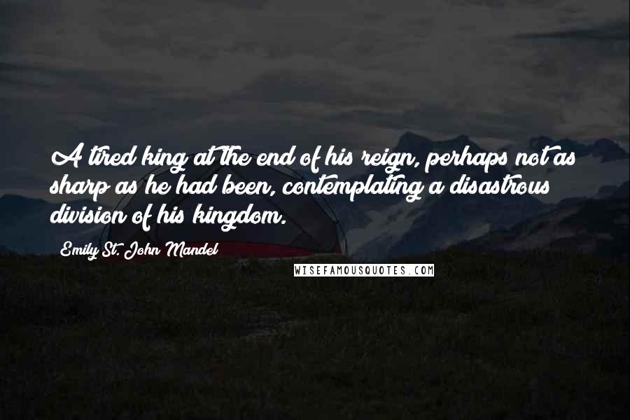 Emily St. John Mandel Quotes: A tired king at the end of his reign, perhaps not as sharp as he had been, contemplating a disastrous division of his kingdom.