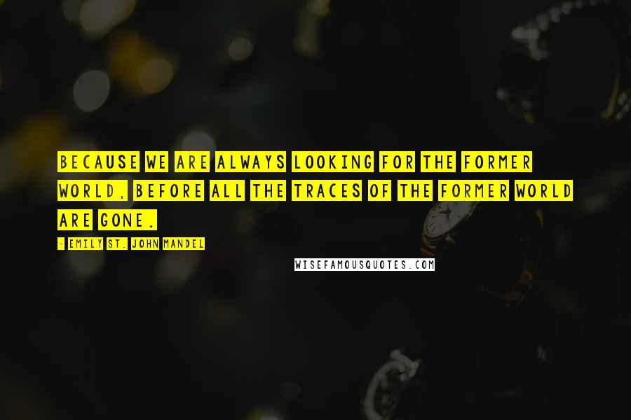 Emily St. John Mandel Quotes: Because we are always looking for the former world, before all the traces of the former world are gone.