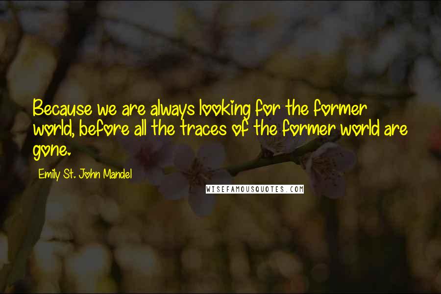 Emily St. John Mandel Quotes: Because we are always looking for the former world, before all the traces of the former world are gone.