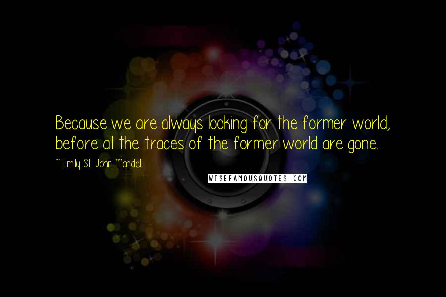 Emily St. John Mandel Quotes: Because we are always looking for the former world, before all the traces of the former world are gone.