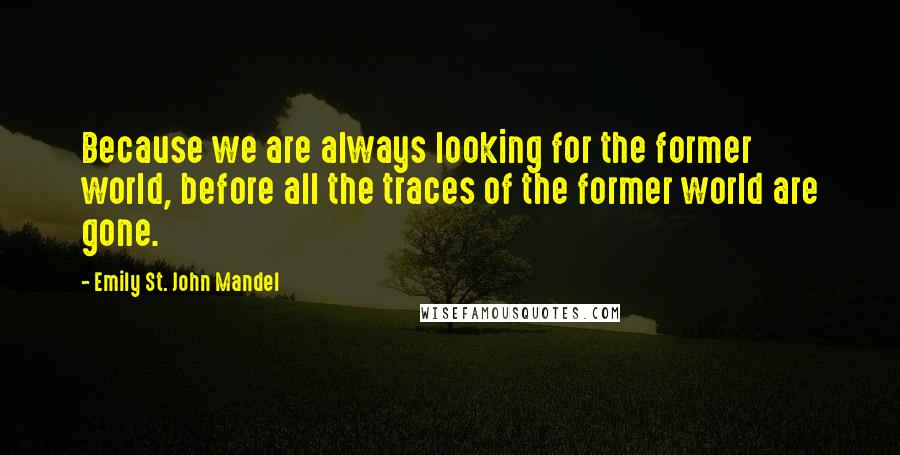 Emily St. John Mandel Quotes: Because we are always looking for the former world, before all the traces of the former world are gone.