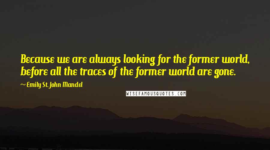 Emily St. John Mandel Quotes: Because we are always looking for the former world, before all the traces of the former world are gone.