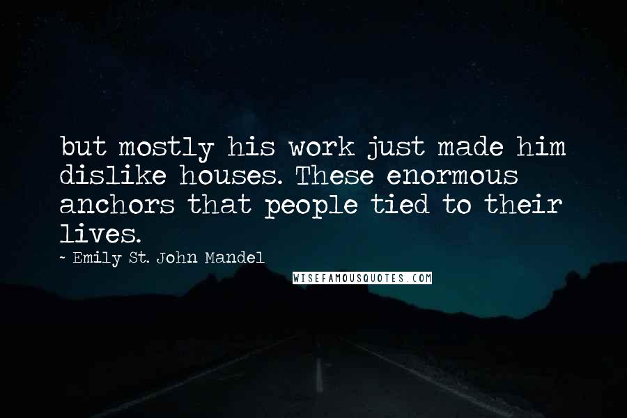 Emily St. John Mandel Quotes: but mostly his work just made him dislike houses. These enormous anchors that people tied to their lives.