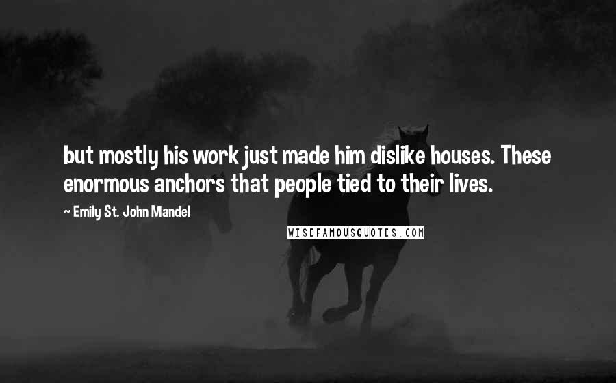 Emily St. John Mandel Quotes: but mostly his work just made him dislike houses. These enormous anchors that people tied to their lives.