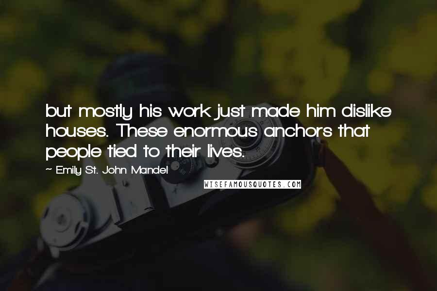 Emily St. John Mandel Quotes: but mostly his work just made him dislike houses. These enormous anchors that people tied to their lives.