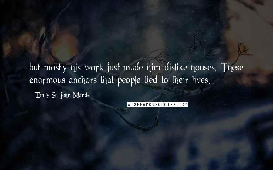 Emily St. John Mandel Quotes: but mostly his work just made him dislike houses. These enormous anchors that people tied to their lives.