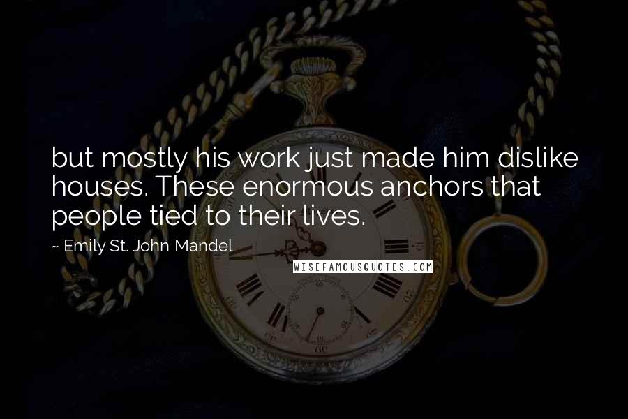 Emily St. John Mandel Quotes: but mostly his work just made him dislike houses. These enormous anchors that people tied to their lives.