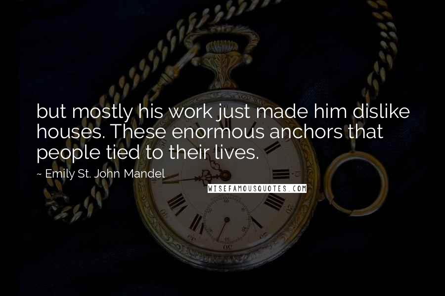 Emily St. John Mandel Quotes: but mostly his work just made him dislike houses. These enormous anchors that people tied to their lives.