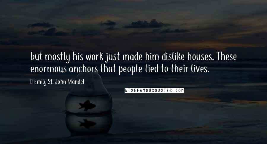 Emily St. John Mandel Quotes: but mostly his work just made him dislike houses. These enormous anchors that people tied to their lives.