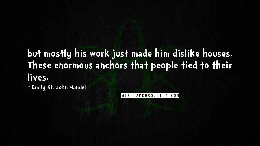 Emily St. John Mandel Quotes: but mostly his work just made him dislike houses. These enormous anchors that people tied to their lives.