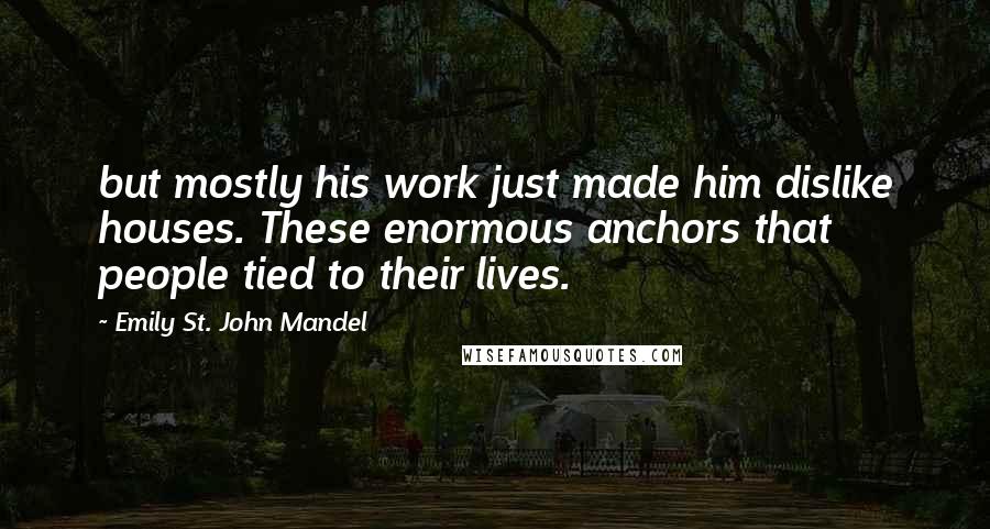 Emily St. John Mandel Quotes: but mostly his work just made him dislike houses. These enormous anchors that people tied to their lives.