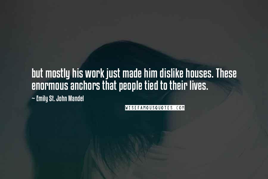 Emily St. John Mandel Quotes: but mostly his work just made him dislike houses. These enormous anchors that people tied to their lives.