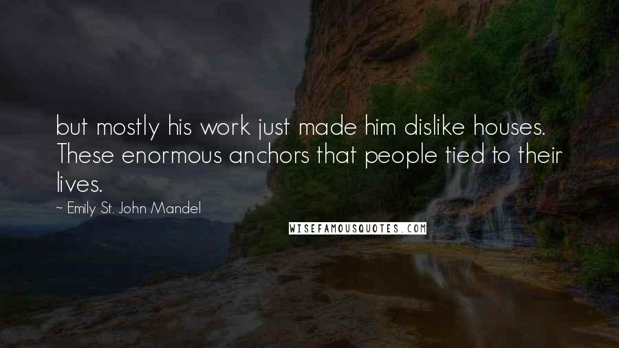 Emily St. John Mandel Quotes: but mostly his work just made him dislike houses. These enormous anchors that people tied to their lives.