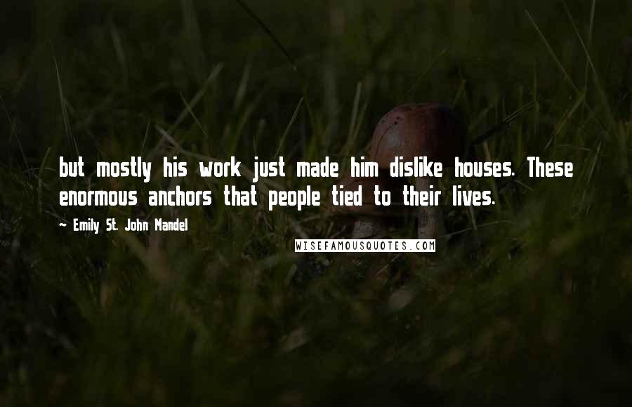 Emily St. John Mandel Quotes: but mostly his work just made him dislike houses. These enormous anchors that people tied to their lives.