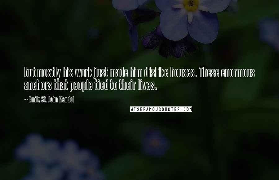 Emily St. John Mandel Quotes: but mostly his work just made him dislike houses. These enormous anchors that people tied to their lives.