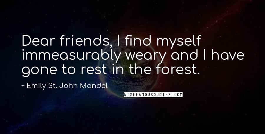 Emily St. John Mandel Quotes: Dear friends, I find myself immeasurably weary and I have gone to rest in the forest.