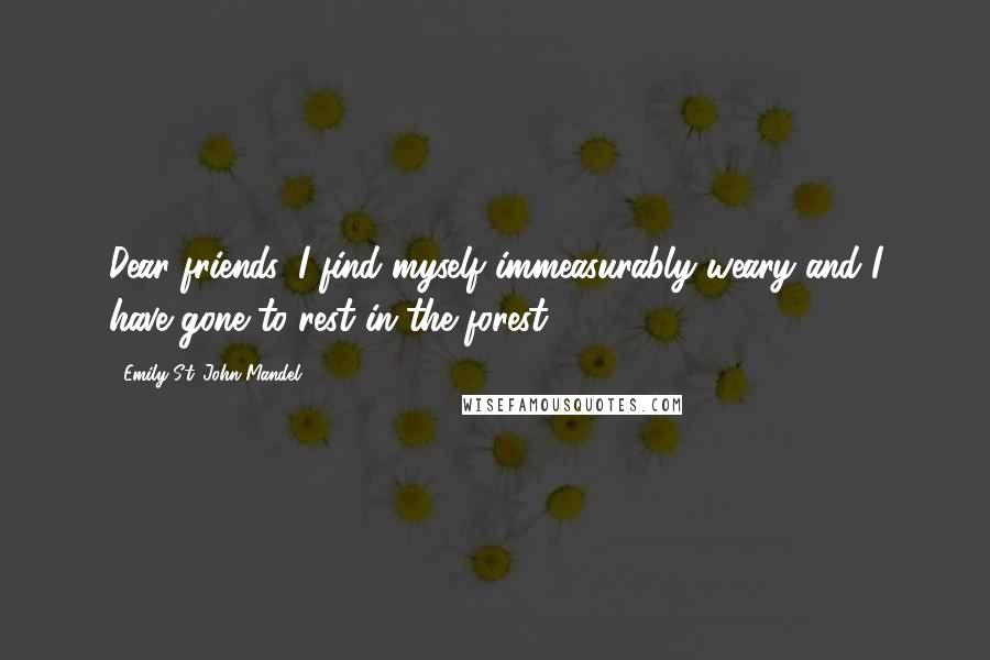 Emily St. John Mandel Quotes: Dear friends, I find myself immeasurably weary and I have gone to rest in the forest.