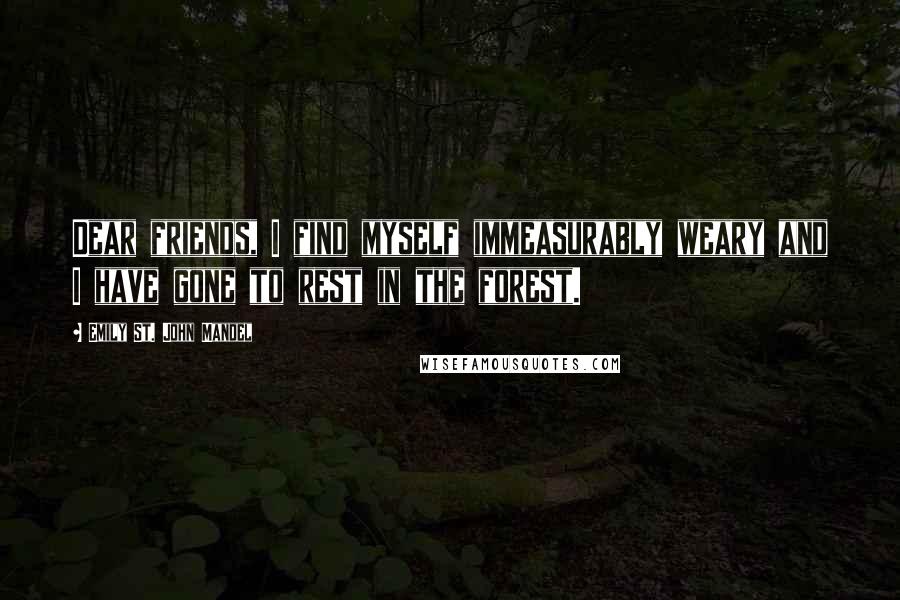 Emily St. John Mandel Quotes: Dear friends, I find myself immeasurably weary and I have gone to rest in the forest.