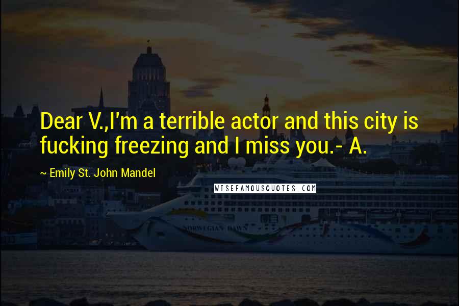 Emily St. John Mandel Quotes: Dear V.,I'm a terrible actor and this city is fucking freezing and I miss you.- A.