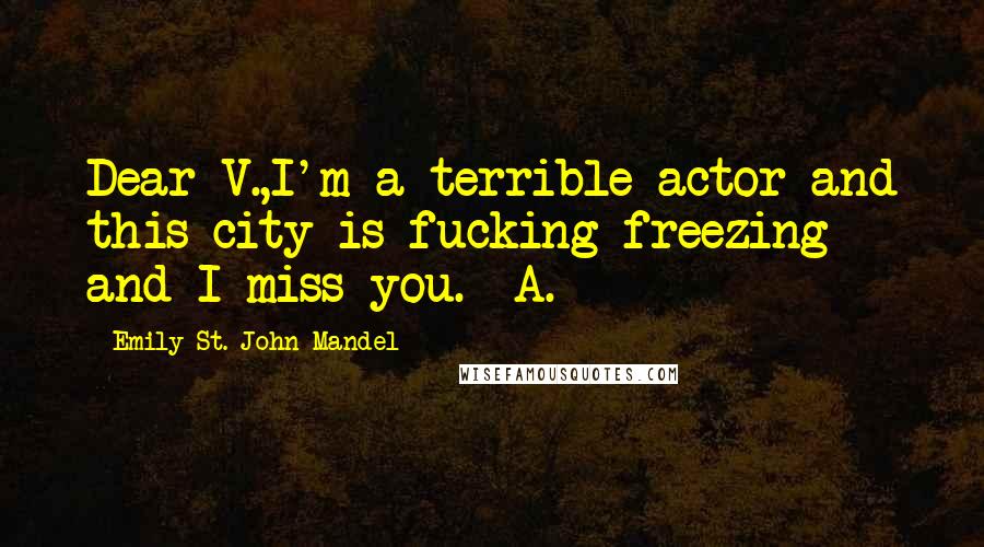 Emily St. John Mandel Quotes: Dear V.,I'm a terrible actor and this city is fucking freezing and I miss you.- A.