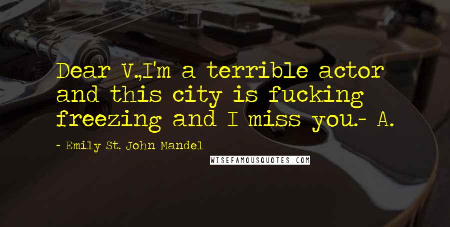 Emily St. John Mandel Quotes: Dear V.,I'm a terrible actor and this city is fucking freezing and I miss you.- A.