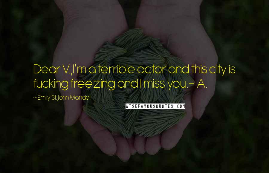 Emily St. John Mandel Quotes: Dear V.,I'm a terrible actor and this city is fucking freezing and I miss you.- A.