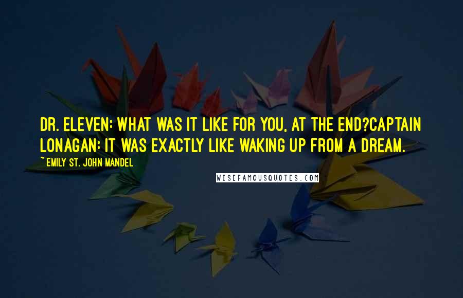 Emily St. John Mandel Quotes: Dr. Eleven: What was it like for you, at the end?Captain Lonagan: It was exactly like waking up from a dream.