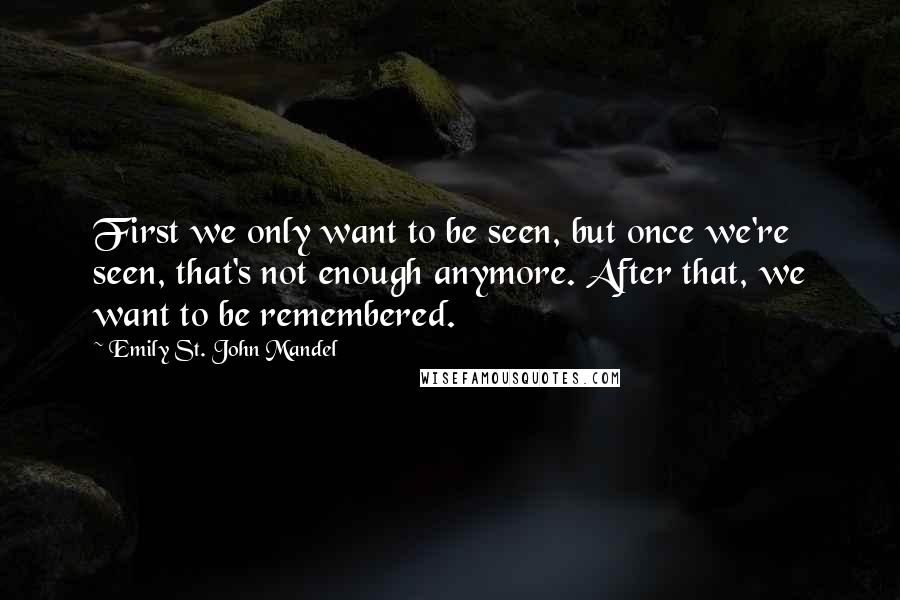 Emily St. John Mandel Quotes: First we only want to be seen, but once we're seen, that's not enough anymore. After that, we want to be remembered.