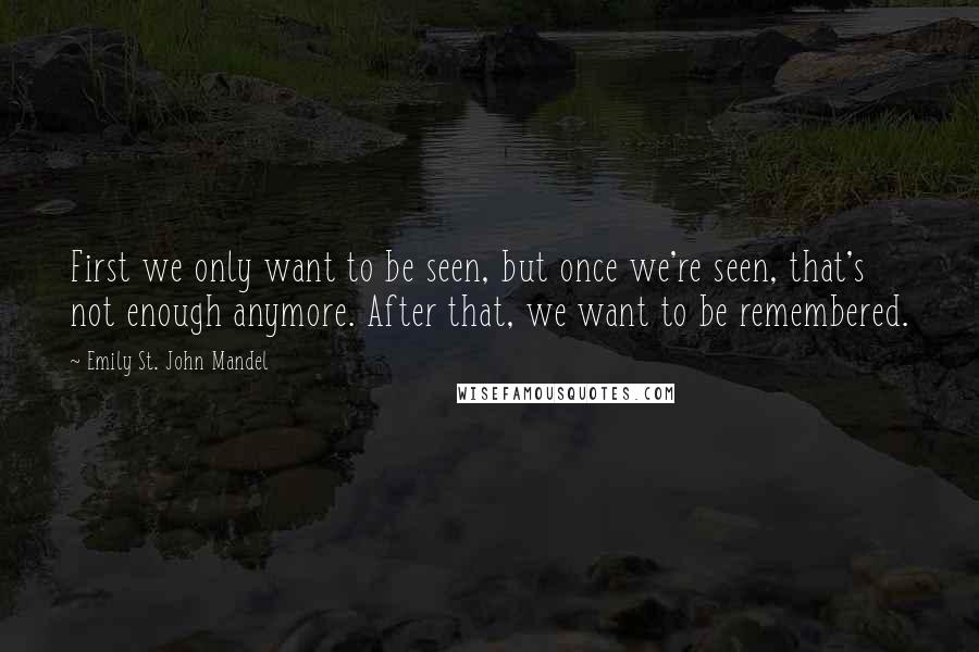 Emily St. John Mandel Quotes: First we only want to be seen, but once we're seen, that's not enough anymore. After that, we want to be remembered.