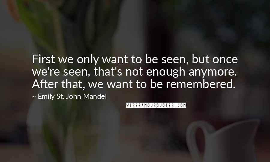 Emily St. John Mandel Quotes: First we only want to be seen, but once we're seen, that's not enough anymore. After that, we want to be remembered.