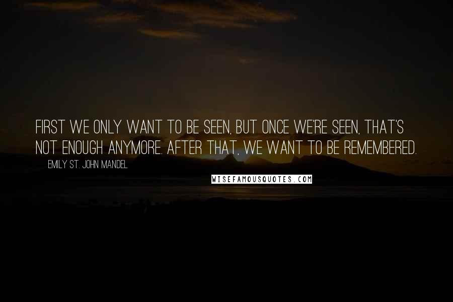 Emily St. John Mandel Quotes: First we only want to be seen, but once we're seen, that's not enough anymore. After that, we want to be remembered.