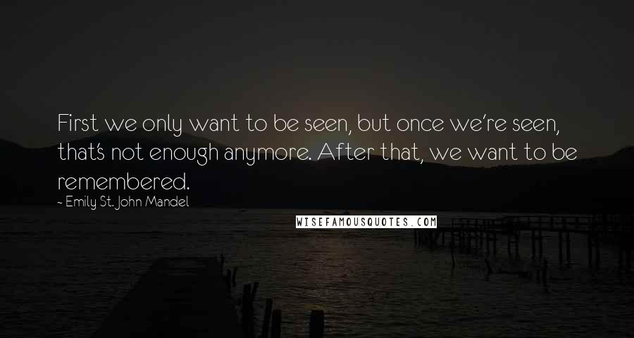 Emily St. John Mandel Quotes: First we only want to be seen, but once we're seen, that's not enough anymore. After that, we want to be remembered.