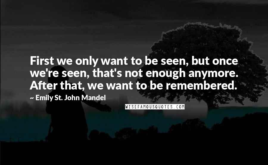 Emily St. John Mandel Quotes: First we only want to be seen, but once we're seen, that's not enough anymore. After that, we want to be remembered.