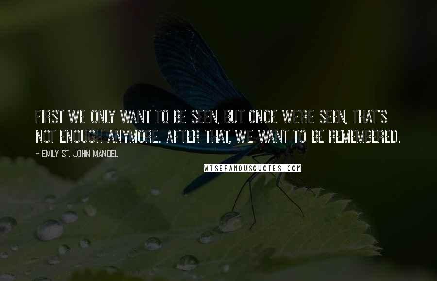 Emily St. John Mandel Quotes: First we only want to be seen, but once we're seen, that's not enough anymore. After that, we want to be remembered.