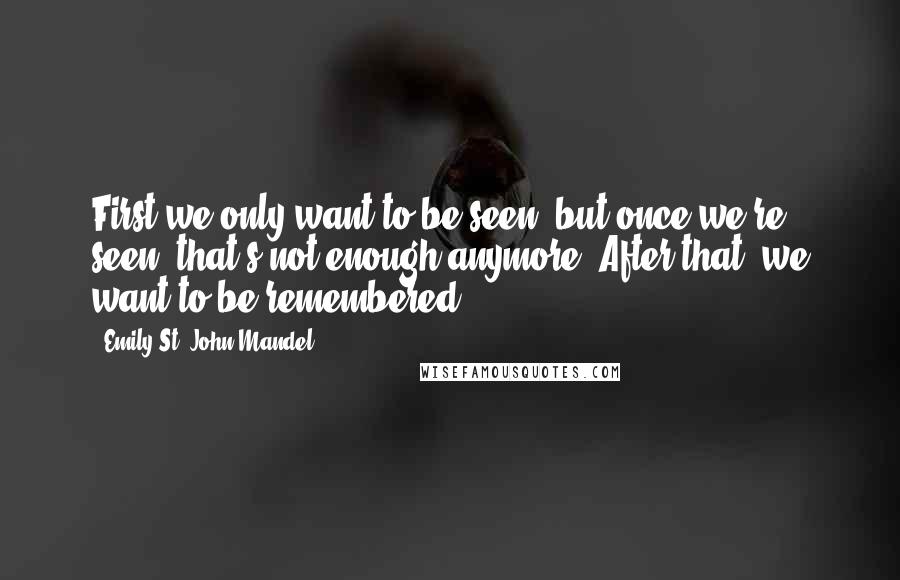 Emily St. John Mandel Quotes: First we only want to be seen, but once we're seen, that's not enough anymore. After that, we want to be remembered.