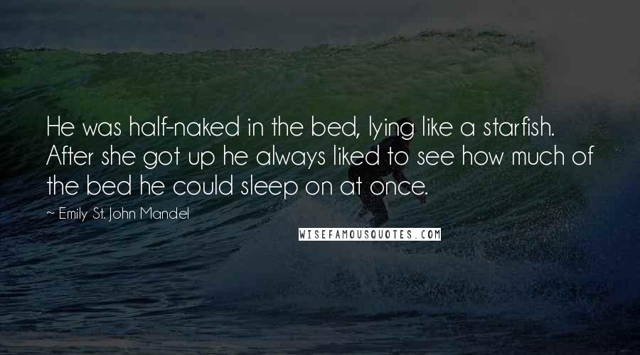 Emily St. John Mandel Quotes: He was half-naked in the bed, lying like a starfish. After she got up he always liked to see how much of the bed he could sleep on at once.