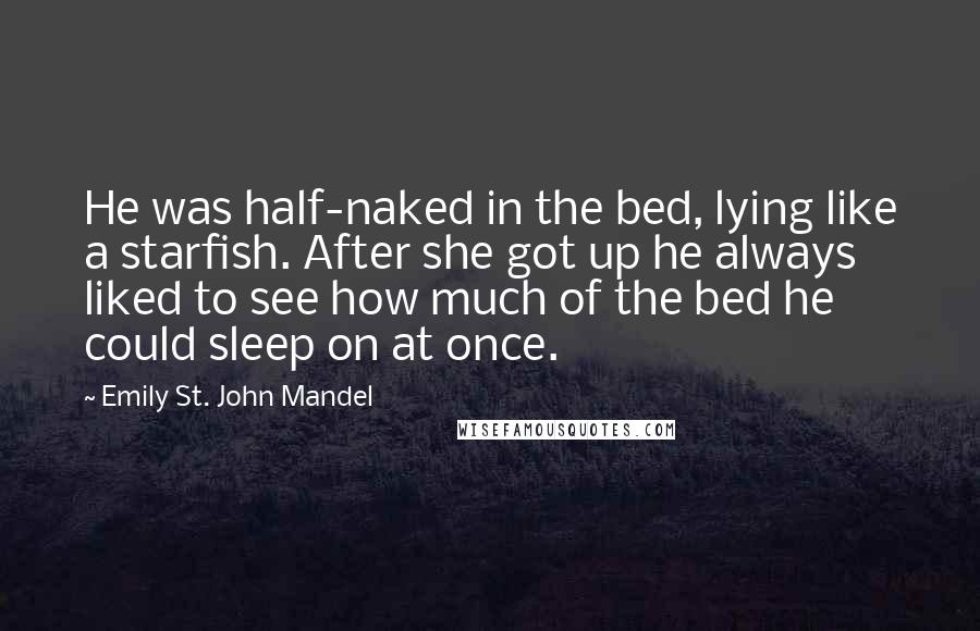 Emily St. John Mandel Quotes: He was half-naked in the bed, lying like a starfish. After she got up he always liked to see how much of the bed he could sleep on at once.