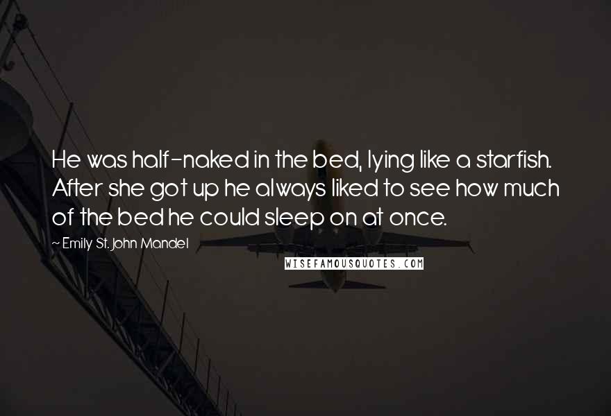 Emily St. John Mandel Quotes: He was half-naked in the bed, lying like a starfish. After she got up he always liked to see how much of the bed he could sleep on at once.