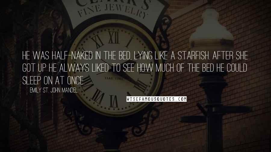 Emily St. John Mandel Quotes: He was half-naked in the bed, lying like a starfish. After she got up he always liked to see how much of the bed he could sleep on at once.