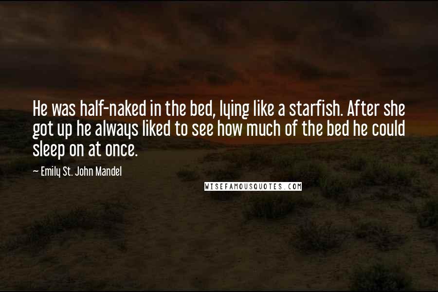 Emily St. John Mandel Quotes: He was half-naked in the bed, lying like a starfish. After she got up he always liked to see how much of the bed he could sleep on at once.