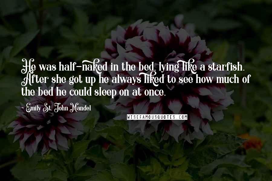 Emily St. John Mandel Quotes: He was half-naked in the bed, lying like a starfish. After she got up he always liked to see how much of the bed he could sleep on at once.