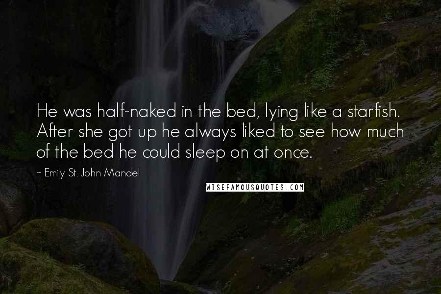 Emily St. John Mandel Quotes: He was half-naked in the bed, lying like a starfish. After she got up he always liked to see how much of the bed he could sleep on at once.